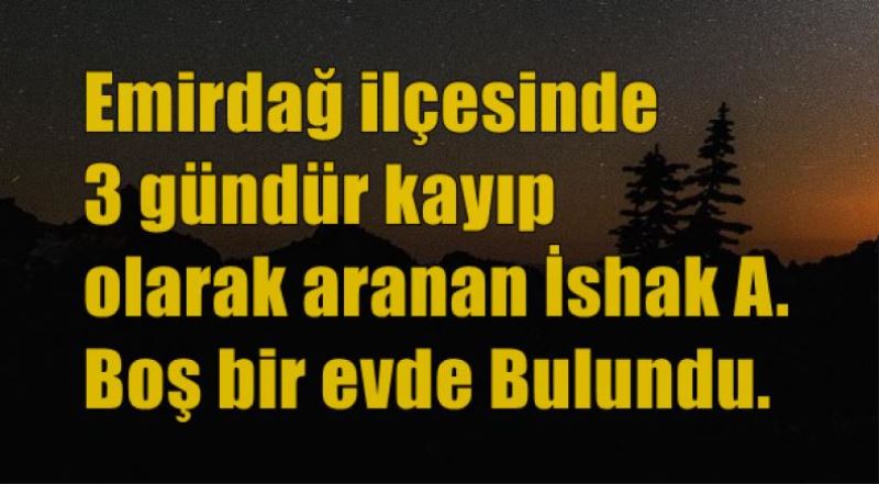 Emirdag ilçesinde 3 gündür kayip olarak aranan Ishak A.  Bos bir evde Bulundu.